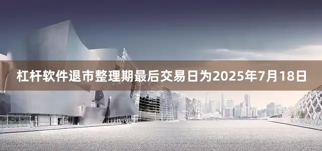 杠杆软件退市整理期最后交易日为2025年7月18日