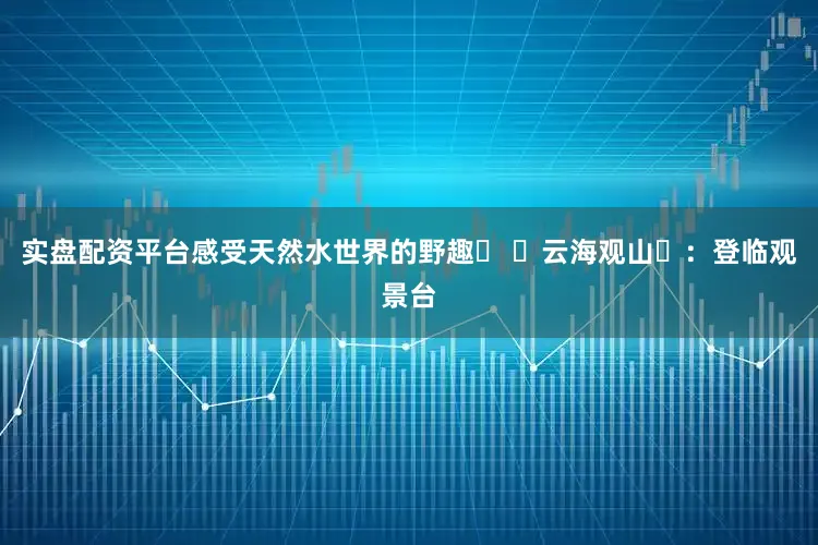 实盘配资平台感受天然水世界的野趣⛰ ​云海观山​：登临观景台