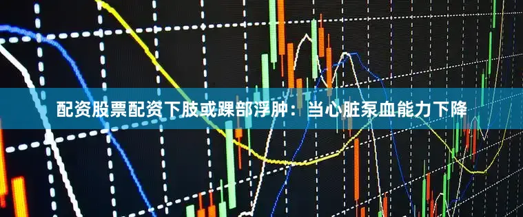 配资股票配资下肢或踝部浮肿：当心脏泵血能力下降