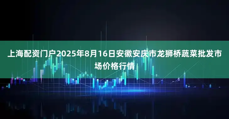 上海配资门户2025年8月16日安徽安庆市龙狮桥蔬菜批发市场价格行情