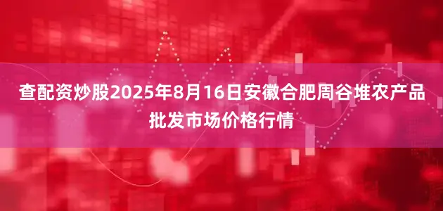 查配资炒股2025年8月16日安徽合肥周谷堆农产品批发市场价格行情